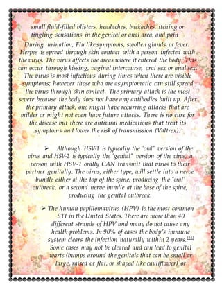 small fluid-filled blisters, headaches, backaches, itching or
tingling sensations in the genital or anal area, and pain
During urination, Flu like symptoms, swollen glands, or fever.
Herpes is spread through skin contact with a person infected with
the virus. The virus affects the areas where it entered the body. This
can occur through kissing, vaginal intercourse, oral sex or anal sex.
The virus is most infectious during times when there are visible
symptoms; however those who are asymptomatic can still spread
the virus through skin contact. The primary attack is the most
severe because the body does not have any antibodies built up. After
the primary attack, one might have recurring attacks that are
milder or might not even have future attacks. There is no cure for
the disease but there are antiviral medications that treat its
symptoms and lower the risk of transmission (Valtrex).
 Although HSV-1 is typically the "oral" version of the
virus and HSV-2 is typically the "genital" version of the virus, a
person with HSV-1 orally CAN transmit that virus to their
partner genitally. The virus, either type, will settle into a nerve
bundle either at the top of the spine, producing the "oral"
outbreak, or a second nerve bundle at the base of the spine,
producing the genital outbreak.
 The human papillomavirus (HPV) is the most common
STI in the United States. There are more than 40
different strands of HPV and many do not cause any
health problems. In 90% of cases the body’s immune
system clears the infection naturally within 2 years.[34]
Some cases may not be cleared and can lead to genital
warts (bumps around the genitals that can be small or
large, raised or flat, or shaped like cauliflower) or
 
