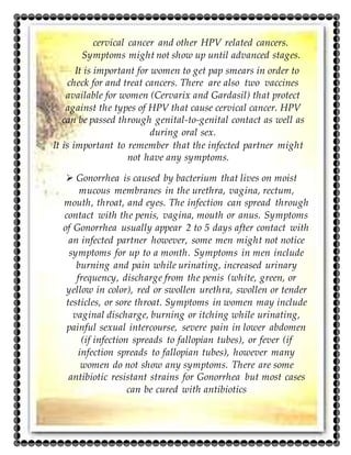 cervical cancer and other HPV related cancers.
Symptoms might not show up until advanced stages.
It is important for women to get pap smears in order to
check for and treat cancers. There are also two vaccines
available for women (Cervarix and Gardasil) that protect
against the types of HPV that cause cervical cancer. HPV
can be passed through genital-to-genital contact as well as
during oral sex.
It is important to remember that the infected partner might
not have any symptoms.
 Gonorrhea is caused by bacterium that lives on moist
mucous membranes in the urethra, vagina, rectum,
mouth, throat, and eyes. The infection can spread through
contact with the penis, vagina, mouth or anus. Symptoms
of Gonorrhea usually appear 2 to 5 days after contact with
an infected partner however, some men might not notice
symptoms for up to a month. Symptoms in men include
burning and pain while urinating, increased urinary
frequency, discharge from the penis (white, green, or
yellow in color), red or swollen urethra, swollen or tender
testicles, or sore throat. Symptoms in women may include
vaginal discharge, burning or itching while urinating,
painful sexual intercourse, severe pain in lower abdomen
(if infection spreads to fallopian tubes), or fever (if
infection spreads to fallopian tubes), however many
women do not show any symptoms. There are some
antibiotic resistant strains for Gonorrhea but most cases
can be cured with antibiotics
 