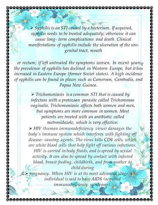  Syphilis is an STI caused by a bacterium. If acquired,
syphilis needs to be treated adequately; otherwise it can
cause long- term complications and death. Clinical
manifestations of syphilis include the ulceration of the uro-
genital tract, mouth
or rectum; if left untreated the symptoms worsen. In recent years,
the prevalence of syphilis has declined in Western Europe, but it has
increased in Eastern Europe (former Soviet states). A high incidence
of syphilis can be found in places such as Cameroon, Cambodia, and
Papua New Guinea.
 Trichomoniasis is a common STI that is caused by
infection with a protozoan parasite called Trichomonas
vaginalis. Trichomoniasis affects both women and men,
but symptoms are more common in women. Most
patients are treated with an antibiotic called
metronidazole, which is very effective.
 HIV (human immunodeficiency virus) damages the
body's immune system which interferes with fighting off
disease- causing agents. The virus kills CD4 cells, which
are white blood cells that help fight off various infections.
HIV is carried in body fluids, and is spread by sexual
activity. It can also be spread by contact with infected
blood, breast feeding, childbirth, and from mother to
child during
 pregnancy. When HIV is at its most advanced stage, an
individual is said to have AIDS (acquired
immunodeficiency syndrome).
 