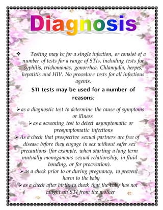  Testing may be for a single infection, or consist of a
number of tests for a range of STIs, including tests for
syphilis, trichomonas, gonorrhea, Chlamydia, herpes,
hepatitis and HIV. No procedure tests for all infectious
agents.
STI tests may be used for a number of
reasons:
as a diagnostic test to determine the cause of symptoms
or illness
as a screening test to detect asymptomatic or
presymptomatic infections
As a check that prospective sexual partners are free of
disease before they engage in sex without safer sex
precautions (for example, when starting a long term
mutually monogamous sexual relationship, in fluid
bonding, or for procreation).
as a check prior to or during pregnancy, to prevent
harm to the baby
as a check after birth, to check that the baby has not
caught an STI from the mother
 