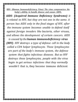 HIV- (Human Immunodeficiency Virus) The virus compromises the
body’s ability to handle disease and causes AIDS.
AIDS- (Acquired Immune Deficiency Syndrome) it
is related to HIV, but they are not one in the same. A
person has AIDS only in the final stages of HIV, after
the immune system becomes unable to defend itself
against foreign invaders like bacteria, other viruses,
and allows the development of certain cancers. AIDS
is caused bythe human immunodeficiency virus
(HIV). HIV destroys a type of defense cell in the body
called a CD4 helper lymphocyte. These lymphocytes
are part of the body's immune system, the defense
system that fights infectious diseases. But as HIV
destroys these lymphocytes, people with the virus
begin to get serious infections that they normally
wouldn't that is, they become immune deficient
 