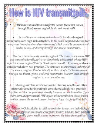  HIVistransmitted fromaninfected persontoanother person
through blood, semen, vaginal fluids, and breast milk.
 Sexualintercourse (vaginaland anal):Analandvaginal
intercourses are high-risk activities. Inthe penis,vagina and anus,HIV
mayenterthroughcuts and sores(manyof which would be very small and
hard to notice), or directly through the mucus membranes.
 Oral sex (mouth-penis, mouth-vagina): There are cases whereHIV
wastransmittedorally,soit'snotcompletely withoutrisktohaveHIV-
infectedsemen,vaginalfluidor blood inyourmouth.However,oralsexis
considered alow risk practice. The viruscan'tsurvive wellinthe mouth
(in semen, vaginal fluid or blood), so the risk of HIV transmission
through the throat, gums, and oral membranes is lower than through
vaginal or anal membranes.
 Sharing injection needles or works: Sharing needles or other
materials usedfor injecting is considered a high-risk practice.
Injection needles can pass blood directly from one personto anotherifyou
share them.Ifa personwithHIV injects with a needle then shares it with
another person, the second person is at very high risk for getting HIV.
 Mother to Child: Mother to child transmission is now rare intheUSand
otherdevelopedcountriesbecausepregnant women who are HIV-positive
are normally given medications to prevent the fetus from getting
 