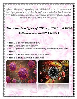 infected. However, it is possible for an HIV-infected mother to pass the virus
directlybeforeorduringbirth,orthrough breast milk. Breast milk contains
HIV, and while small amounts of breast milk do not pose significant threat of
infection to adults, it is a risk forinfants.
There are two types of HIV i.e., HIV-1 and HIV-2.
Difference between HIV-1 & HIV-2:
 HIV-2 is lower transmissibility.
 HIV-2 develops more slowly.
 MTCT (mother to child transmission) is relatively rare with
HIV-2.
 HIV-2 is found primarily in West Africa.
 HIV-1 is more common worldwide.
 