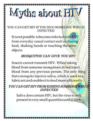 YOUCANGETHIVIFYOUHUGSOMEONE WHO IS
INFECTED
Itisnotpossible tobecomeinfectedwithHIV
from everyday casual contact such as sharing
food, shaking hands or touching the same
objects.
MOSQUITOS CAN GIVE YOU HIV
Insects cannot transmit HIV. When taking
blood fromsomeone mosquitoes donotinject
blood from any previous person. The only thing
thatamosquito injectsis saliva, which is used asa
lubricantandenablesittofeedmore efficiently.
YOU CAN GET HIV FROM KISSING SOMEONE WHO IS
INFECTED
Saliva does contain HIV, but the virus is only
present inverysmallquantitiesandassuch
 