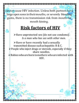 cannot cause HIV infection. Unless both partners have
largeopen sores intheirmouths, or severely bleeding
gums, there is no transmission risk from mouth-to-
mouth kissing.
Risk factors of HIV
Have unprotected sex (do not use condoms).
Is a man who has sex with other men.
Have or have recently had a sexually
transmitted disease suchashepatitis B & C.
People who inject drugs or steroids, especially if they
share needles.
Babieswhoareborntomothers whoareinfected with
HIV.
 