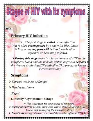 st
st
age 1:
Primary HIV Infection
 The first stage is called acute infection.
It is often accompanied by a short flu-like illness
It typically happens within 2 to 6 weeks after
exposure or becoming infected.
During this stage there is a large amount of HIV in the
peripheral blood and the immune system begins to respond to
the virus by producing HIV antibodies.This processis known as
(seroconversion).
Symptoms
Extremeweakness or fatigue
Headaches,fevers
Stage2:
Clinically Asymptomatic Stage
 This stage lasts for an average of ten years
 During this period without symptoms, HIV is slowly killing the CD4
T-cells and destroying the immune system.
 Blood tests during this time can reveal the number of these CD4 T-
 