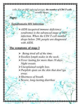 cells. For an HIV-infected person, the number of CD4 T-cells
steadily drops.
Stage3:
Symptomatic HIV Infection
AIDS (acquired immune deficiency
syndrome) is the advanced stage of HIV
infection. When the CD4 T-cell number
drops below 200, people are diagnosed
with AIDS.
The symptoms of stage 3
 Being tired all of the time.
Swollen lymph nodes in the neck.
Fever lasting for more than 10 days.
Night sweats.
Unexplained weight loss.
Purplish spots on the skin that don't go
away.
Shortness of breath.
 Severe, long-lasting diarrhea
 