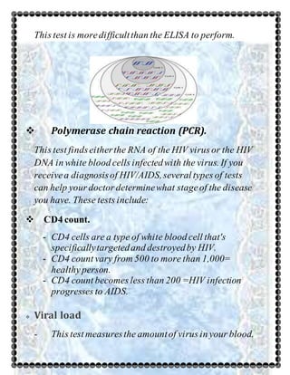 This test is moredifficultthan the ELISA to perform.
 Polymerase chain reaction (PCR).
This test findseitherthe RNA of the HIV virus or the HIV
DNA in white blood cells infectedwith the virus. If you
receivea diagnosisof HIV/AIDS,several types of tests
can help your doctor determinewhat stageof the disease
you have. These tests include:
 CD4 count.
- CD4 cells are a type of white blood cell that's
specificallytargetedand destroyedby HIV.
- CD4 count vary from 500 to more than 1,000=
healthy person.
- CD4 count becomes less than 200 =HIV infection
progresses to AIDS.
 Viral load
- This test measuresthe amountof virus in your blood.
 