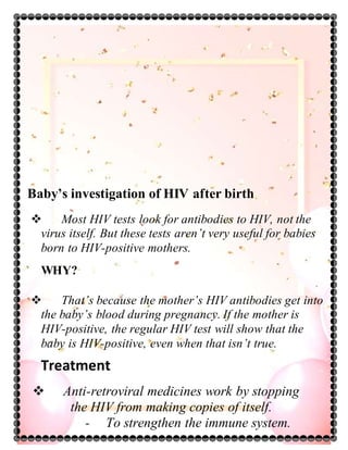 Baby’s investigation of HIV after birth
 Most HIV tests look for antibodies to HIV, not the
virus itself. But these tests aren’t very useful for babies
born to HIV-positive mothers.
WHY?
 That’s because the mother’s HIV antibodies get into
the baby’s blood during pregnancy. If the mother is
HIV-positive, the regular HIV test will show that the
baby is HIV-positive, even when that isn’t true.
Treatment
 Anti-retroviral medicines work by stopping
the HIV from making copies of itself.
- To strengthen the immune system.
 