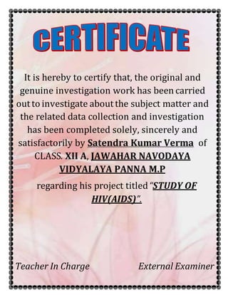 It is hereby to certify that, the original and
genuine investigation work has been carried
outto investigate aboutthe subject matter and
the related data collection and investigation
has been completed solely, sincerely and
satisfactorily by Satendra Kumar Verma of
CLASS. XII A, JAWAHAR NAVODAYA
VIDYALAYA PANNA M.P
regarding his project titled“STUDY OF
HIV(AIDS)”.
Teacher In Charge External Examiner
 