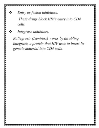  Entry or fusion inhibitors.
These drugs block HIV's entry into CD4
cells.
 Integrase inhibitors.
Raltegravir (Isentress) works by disabling
integrase, a protein that HIV uses to insert its
genetic material into CD4 cells.
 