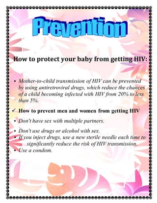 How to protect your baby from getting HIV:
 Mother-to-child transmission of HIV can be prevented
by using antiretroviral drugs, which reduce the chances
of a child becoming infected with HIV from 20% to less
than 5%.
 How to prevent men and women from getting HIV
 Don't have sex with multiple partners.
 Don't use drugs or alcohol with sex.
 If you inject drugs, use a new sterile needle each time to
significantly reduce the risk of HIV transmission.
 Use a condom.
 