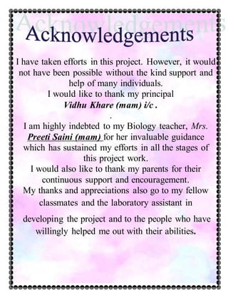 I have taken efforts in this project. However, it would
not have been possible without the kind support and
help of many individuals.
I would like to thank my principal
Vidhu Khare (mam) i/c .
.
I am highly indebted to my Biology teacher, Mrs.
Preeti Saini (mam) for her invaluable guidance
which has sustained my efforts in all the stages of
this project work.
I would also like to thank my parents for their
continuous support and encouragement.
My thanks and appreciations also go to my fellow
classmates and the laboratory assistant in
developing the project and to the people who have
willingly helped me out with their abilities.
 