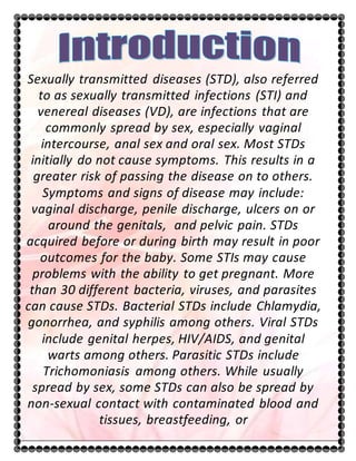 Sexually transmitted diseases (STD), also referred
to as sexually transmitted infections (STI) and
venereal diseases (VD), are infections that are
commonly spread by sex, especially vaginal
intercourse, anal sex and oral sex. Most STDs
initially do not cause symptoms. This results in a
greater risk of passing the disease on to others.
Symptoms and signs of disease may include:
vaginal discharge, penile discharge, ulcers on or
around the genitals, and pelvic pain. STDs
acquired before or during birth may result in poor
outcomes for the baby. Some STIs may cause
problems with the ability to get pregnant. More
than 30 different bacteria, viruses, and parasites
can cause STDs. Bacterial STDs include Chlamydia,
gonorrhea, and syphilis among others. Viral STDs
include genital herpes, HIV/AIDS, and genital
warts among others. Parasitic STDs include
Trichomoniasis among others. While usually
spread by sex, some STDs can also be spread by
non-sexual contact with contaminated blood and
tissues, breastfeeding, or
 