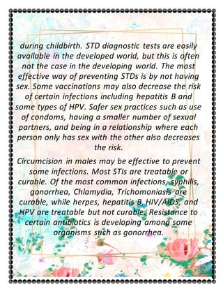 during childbirth. STD diagnostic tests are easily
available in the developed world, but this is often
not the case in the developing world. The most
effective way of preventing STDs is by not having
sex. Some vaccinations may also decrease the risk
of certain infections including hepatitis B and
some types of HPV. Safer sex practices such as use
of condoms, having a smaller number of sexual
partners, and being in a relationship where each
person only has sex with the other also decreases
the risk.
Circumcision in males may be effective to prevent
some infections. Most STIs are treatable or
curable. Of the most common infections, syphilis,
gonorrhea, Chlamydia, Trichomoniasis are
curable, while herpes, hepatitis B, HIV/AIDS, and
HPV are treatable but not curable. Resistance to
certain antibiotics is developing among some
organisms such as gonorrhea.
 