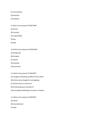 (C) commutation
(D) direction
(E) mediator
9. What is the synonym of FUNCTION?
(A) decree
(B) innocent
(C) responsibility
(D) law
(E) spot
10. What is the antonym of FUNCTION?
(A) foreground
(B) foreigner
(C) vehicle
(D) inactivity
(E) accessories
11. What is the synonym of DISCERN?
(A) recognize something as different from others
(B) criticize very strongly for a wrongdoing
(C) find the value or amount of
(D) clarify by giving an example of
(E) encourage (something) to increase or improve
12. What is the antonym of DISCERN?
(A) repeal
(B) misunderstand
(C) wipe
 