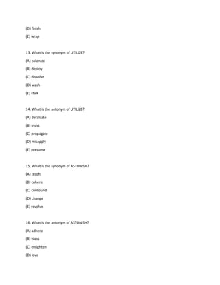 (D) finish
(E) wrap
13. What is the synonym of UTILIZE?
(A) colonize
(B) deploy
(C) dissolve
(D) wash
(E) stalk
14. What is the antonym of UTILIZE?
(A) defalcate
(B) insist
(C) propagate
(D) misapply
(E) presume
15. What is the synonym of ASTONISH?
(A) teach
(B) cohere
(C) confound
(D) change
(E) revolve
16. What is the antonym of ASTONISH?
(A) adhere
(B) bless
(C) enlighten
(D) love
 