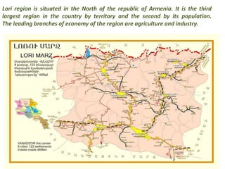 Lori region is situated in the North of the republic of Armenia. It is the third 
largest region in the country by territory and the second by its population. 
The leading branches of economy of the region are agriculture and industry. 
 