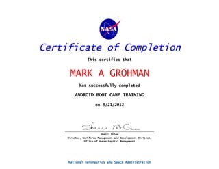 Certificate of Completion
                  This certifies that


      MARK A GROHMAN
            has successfully completed

         ANDROID BOOT CAMP TRAINING

                       on 9/21/2012




                           Sherri McGee
     Director, Workforce Management and Development Division,
                Office of Human Capital Management




     National Aeronautics and Space Administration
 
