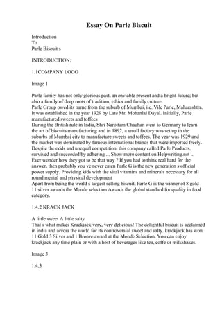 Essay On Parle Biscuit
Introduction
To
Parle Biscuit s
INTRODUCTION:
1.1COMPANY LOGO
Image 1
Parle family has not only glorious past, an enviable present and a bright future; but
also a family of deep roots of tradition, ethics and family culture.
Parle Group owed its name from the suburb of Mumbai, i.e. Vile Parle, Maharashtra.
It was established in the year 1929 by Late Mr. Mohanlal Dayal. Initially, Parle
manufactured sweets and toffees
During the British rule in India, Shri Narottam Chauhan went to Germany to learn
the art of biscuits manufacturing and in 1892, a small factory was set up in the
suburbs of Mumbai city to manufacture sweets and toffees. The year was 1929 and
the market was dominated by famous international brands that were imported freely.
Despite the odds and unequal competition, this company called Parle Products,
survived and succeeded by adhering ... Show more content on Helpwriting.net ...
Ever wonder how they got to be that way ? If you had to think real hard for the
answer, then probably you ve never eaten Parle G is the new generation s official
power supply. Providing kids with the vital vitamins and minerals necessary for all
round mental and physical development
Apart from being the world s largest selling biscuit, Parle G is the winner of 8 gold
11 silver awards the Monde selection Awards the global standard for quality in food
category.
1.4.2 KRACK JACK
A little sweet A little salty
That s what makes Krackjack very, very delicious! The delightful biscuit is acclaimed
in india and across the world for its controversial sweet and salty. krackjack has won
11 Gold 3 Silver and 1 Bronze award at the Monde Selection. You can enjoy
krackjack any time plain or with a host of beverages like tea, coffe or milkshakes.
Image 3
1.4.3
 