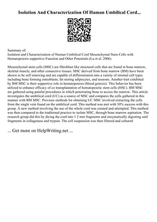 Isolation And Characterization Of Human Umbilical Cord...
Summary of:
Isolation and Characterization of Human Umbilical Cord Mesenchymal Stem Cells with
Hematopoiesis supportive Function and Other Potentials (Lu et al. 2006)
Mesenchymal stem cells (MSC) are fibroblast like structural cells that are found in bone marrow,
skeletal muscle, and other connective tissues. MSC derived from bone marrow (BM) have been
shown to be self renewing and are capable of differentiation into a variety of stromal cell types
including bone forming osteoblasts, fat storing adipocytes, and neurons. Another trait exhibited
by BM MSC is their supportive role in hematopoiesis (blood genesis). This behavior has been
utilized to enhance efficacy of co transplantation of hematopoietic stem cells (HSC). BM MSC
are gathered using painful procedures in which penetrating bone to access the marrow. This article
investigates the umbilical cord (UC) as a source of MSC and compares the cells gathered in this
manner with BM MSC. Previous methods for obtaining UC MSC involved extracting the cells
from the single vein found on the umbilical cord. This method was met with 30% success with this
group. A new method involving the use of the whole cord was created and attempted. This method
was then compared to the traditional practice to isolate MSC, through bone marrow aspiration. The
research group did this by dicing the cord into 1 2 mm fragments and enzymatically digesting said
fragments in collagenase and trypsin. The cell suspension was then filtered and cultured
... Get more on HelpWriting.net ...
 