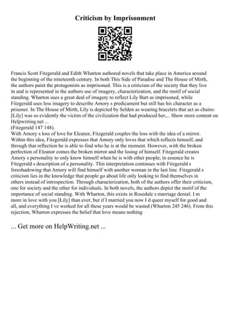 Criticism by Imprisonment
Francis Scott Fitzgerald and Edith Wharton authored novels that take place in America around
the beginning of the nineteenth century. In both This Side of Paradise and The House of Mirth,
the authors paint the protagonists as imprisoned. This is a criticism of the society that they live
in and is represented in the authors use of imagery, characterization, and the motif of social
standing. Wharton uses a great deal of imagery to reflect Lily Bart as imprisoned, while
Fitzgerald uses less imagery to describe Amory s predicament but still has his character as a
prisoner. In The House of Mirth, Lily is depicted by Selden as wearing bracelets that act as chains:
[Lily] was so evidently the victim of the civilization that had produced her,... Show more content on
Helpwriting.net ...
(Fitzgerald 147 148).
With Amory s loss of love for Eleanor, Fitzgerald couples the loss with the idea of a mirror.
Within this idea, Fitzgerald expresses that Amory only loves that which reflects himself, and
through that reflection he is able to find who he is at the moment. However, with the broken
perfection of Eleanor comes the broken mirror and the losing of himself. Fitzgerald creates
Amory s personality to only know himself when he is with other people; in essence he is
Fitzgerald s description of a personality. This interpretation continues with Fitzgerald s
foreshadowing that Amory will find himself with another woman in the last line. Fitzgerald s
criticism lies in the knowledge that people go about life only looking to find themselves in
others instead of introspection. Through characterization, both of the authors offer their criticism,
one for society and the other for individuals. In both novels, the authors depict the motif of the
importance of social standing. With Wharton, this exists in Rosedale s marriage denial: I m
more in love with you [Lily] than ever, but if I married you now I d queer myself for good and
all, and everything I ve worked for all these years would be wasted (Wharton 245 246). From this
rejection, Wharton expresses the belief that love means nothing
... Get more on HelpWriting.net ...
 