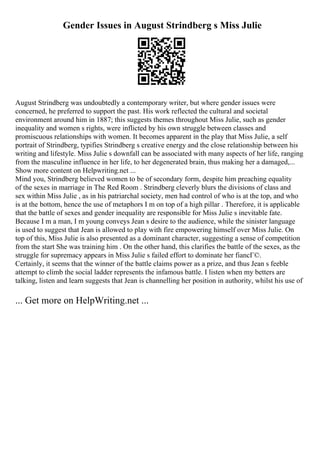 Gender Issues in August Strindberg s Miss Julie
August Strindberg was undoubtedly a contemporary writer, but where gender issues were
concerned, he preferred to support the past. His work reflected the cultural and societal
environment around him in 1887; this suggests themes throughout Miss Julie, such as gender
inequality and women s rights, were inflicted by his own struggle between classes and
promiscuous relationships with women. It becomes apparent in the play that Miss Julie, a self
portrait of Strindberg, typifies Strindberg s creative energy and the close relationship between his
writing and lifestyle. Miss Julie s downfall can be associated with many aspects of her life, ranging
from the masculine influence in her life, to her degenerated brain, thus making her a damaged,...
Show more content on Helpwriting.net ...
Mind you, Strindberg believed women to be of secondary form, despite him preaching equality
of the sexes in marriage in The Red Room . Strindberg cleverly blurs the divisions of class and
sex within Miss Julie , as in his patriarchal society, men had control of who is at the top, and who
is at the bottom, hence the use of metaphors I m on top of a high pillar . Therefore, it is applicable
that the battle of sexes and gender inequality are responsible for Miss Julie s inevitable fate.
Because I m a man, I m young conveys Jean s desire to the audience, while the sinister language
is used to suggest that Jean is allowed to play with fire empowering himself over Miss Julie. On
top of this, Miss Julie is also presented as a dominant character, suggesting a sense of competition
from the start She was training him . On the other hand, this clarifies the battle of the sexes, as the
struggle for supremacy appears in Miss Julie s failed effort to dominate her fiancГ©.
Certainly, it seems that the winner of the battle claims power as a prize, and thus Jean s feeble
attempt to climb the social ladder represents the infamous battle. I listen when my betters are
talking, listen and learn suggests that Jean is channelling her position in authority, whilst his use of
... Get more on HelpWriting.net ...
 