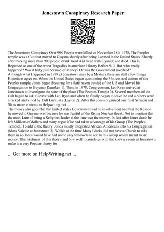 Jonestown Conspiracy Research Paper
The Jonestown Conspiracy Over 900 People were killed on November 18th 1978, The Peoples
temple was a Cult that moved to Guyana shortly after being Located in the United States. Shortly
after moving more than 900 people drank Kool Aid laced with Cyanide and died. This is
Regarded as one of the worst Tragedies in american History Before 9/11 But what really
happened? Was it truly just because of Money? Or was the Government involved?
Although what Happened in 1978 at Jonestown may be a Mystery there are still a few things
Historians agree on. When the United States began questioning the Motives and actions of the
Peoples temple, Jones began Scouting for a Safe haven outside of the U.S and Moved his
Congregation to Guyana (Damsker 1). Then, in 1978, Congressman, Leo Ryan arrived at
Jonestown to Investigate the state of the place (The Peoples Temple 3). Several members of the
Cult began to ask to leave with Leo Ryan and when he finally began to leave he and 4 others were
attacked and killed by Cult Loyalists (Layton 2). After this Jones organized one final Sermon and ...
Show more content on Helpwriting.net ...
The theory also goes that the United states Government had no involvement and that the Reason
he moved to Guyana was because he was fearful of the Rising Nuclear threat. Not to mention that
the main Lure of being a Religious leader at the time was the money. In fact after Jones death he
left Millions of dollars and many argue if he had taken advantage of his Group (The Peoples
Temple). To add to the theory, Jones mostly integrated African Americans into his Congregation
(Mass Suicide at Jonestown 2). Which at the time Many Blacks did not have a Church to take
them in so Jones would have had some easy followers to add to his Group which meant more
money. The likeliness of this theory and how well it correlates with the known events at Jonestown
make it a very Popular theory for
... Get more on HelpWriting.net ...
 