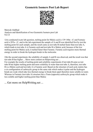 Geometric Isomers Post Lab Report
Marwah Alabbad
Analysis and Identification of two Geometric Isomers post Lab
9/2/15
1)As conducted in pre lab question, melting point for Maleic acid is 139 140в—¦C and Furmaic
acid is 287в—¦C, and in the lab experiment the sample of A and B was identified first by test the
melting point for each sample, and the result came as test tube B melted faster than test tube A,
which leads to test tube A is Furamic acid and test tube B is Maleic acid, because of the low
melting point for Maleic acid, it melted faster than Furamic. Furamic acid requires more thermal
energy in order to break the hydrogen bonds in the molecular.
2)In the second experiment, the solubility of sample A and B was observed, and the result was that
test tube B has higher ... Show more content on Helpwriting.net ...
For example the results of melting point and solubility experiments if test tube B came as test
tube B has higher melting point and more solubility in water than test tube A, therefore, test tube
B is a Maleic acid and test tube A is Furamic acid. Based on the structure of each acid, maleic has
a cis configuration of carboxylic group in the same side which makes it polar and the hydrogen
bonds are weak which take less thermal energy to break them apart therefore more soluble in water.
Whereas in Furmaic (test tube A) structure has a Trans (opposite) carboxylic group which make it
less soluble and higher melting point than Maleic
... Get more on HelpWriting.net ...
 