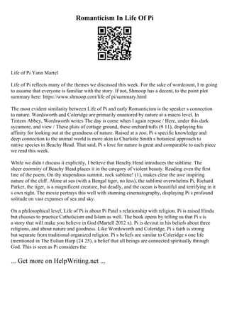 Romanticism In Life Of Pi
Life of Pi Yann Martel
Life of Pi reflects many of the themes we discussed this week. For the sake of wordcount, I m going
to assume that everyone is familiar with the story. If not, Shmoop has a decent, to the point plot
summary here: https://www.shmoop.com/life of pi/summary.html
The most evident similarity between Life of Pi and early Romanticism is the speaker s connection
to nature. Wordsworth and Coleridge are primarily enamored by nature at a macro level. In
Tintern Abbey, Wordsworth writes The day is come when I again repose / Here, under this dark
sycamore, and view / These plots of cottage ground, these orchard tufts (9 11), displaying his
affinity for looking out at the grandness of nature. Raised at a zoo, Pi s specific knowledge and
deep connection to the animal world is more akin to Charlotte Smith s botanical approach to
native species in Beachy Head. That said, Pi s love for nature is great and comparable to each piece
we read this week.
While we didn t discuss it explicitly, I believe that Beachy Head introduces the sublime. The
sheer enormity of Beachy Head places it in the category of violent beauty. Reading even the first
line of the poem, On thy stupendous summit, rock sublime! (1), makes clear the awe inspiring
nature of the cliff. Alone at sea (with a Bengal tiger, no less), the sublime overwhelms Pi. Richard
Parker, the tiger, is a magnificent creature, but deadly, and the ocean is beautiful and terrifying in it
s own right. The movie portrays this well with stunning cinematography, displaying Pi s profound
solitude on vast expanses of sea and sky.
On a philosophical level, Life of Pi is about Pi Patel s relationship with religion. Pi is raised Hindu
but chooses to practice Catholicism and Islam as well. The book opens by telling us that Pi s is
a story that will make you believe in God (Martell 2012 x). Pi is devout in his beliefs about three
religions, and about nature and goodness. Like Wordsworth and Coleridge, Pi s faith is strong
but separate from traditional organized religion. Pi s beliefs are similar to Coleridge s one life
(mentioned in The Eolian Harp (24 25), a belief that all beings are connected spiritually through
God. This is seen as Pi considers the
... Get more on HelpWriting.net ...
 
