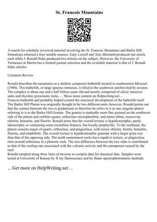 St. Francois Mountains
A search for scholarly reviewed material involving the St. Francois Mountains and Butler Hill
formations returned a four notable sources. Gary Lowell and Alex Blaxland produced one article
each while J. Ronald Sides produced two articles on the subject. However, the University of
Tennessee at Martin has a limited journal selection and the available material is that of J. Ronald
Sides articles.
Literature Review
Ronald describes the mountains as a shallow composite batholith located in southeastern Missouri
(1980). This batholith, or large igneous intrusion, is tilted to the southwest and beveled by erosion.
The complex is about one and a half billion years old and mostly comprised of silicic intrusive
units and rhyolitic pyroclastic rocks. ... Show more content on Helpwriting.net ...
Francois batholith and probably helped control the structural development of the batholith itself.
The Butler Hill Pluton was originally thought to be two different units, however, Ronald points out
that the contact between the two is gradational so therefore he refers to it as one singular pluton
referring to it as the Butler Hill Granite. The granite is markedly more fine grained on the southwest
side of the pluton and exhibits quartz, orthoclase micropherthite, and minor albite, muscovite,
chlorite, hematite, and fluorite. Ronald notes that the overall texture is hypidiomorphic, partly
idiomorphic or containing some crystalline features, but locally porphyritic. To the northeast, the
pluton consists major of quartz, orthoclase, and plagioclase, with minor chlorite, biotite, hematite,
fluorite, and amphibole. The overall texture is hypidiomorphic granular with a larger grain size
than that of the opposing side. The north easternmost rocks have rapakivi texture, or plagioclase
rims around orthoclase in a plutonic rock. The size difference between the two sides is contributed
to that of the cooling rate associated with the volcanic activity and the entrapment caused by the
roof.
Ronald sampled along three lines of traverse to compile data for chemical data. Samples were
tested at University of Kansas by X ray fluorescence and by flame spectrophotometric methods.
... Get more on HelpWriting.net ...
 