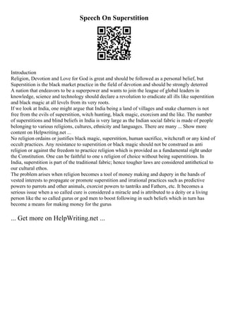 Speech On Superstition
Introduction
Religion, Devotion and Love for God is great and should be followed as a personal belief, but
Superstition is the black market practice in the field of devotion and should be strongly deterred
A nation that endeavors to be a superpower and wants to join the league of global leaders in
knowledge, science and technology should declare a revolution to eradicate all ills like superstition
and black magic at all levels from its very roots.
If we look at India, one might argue that India being a land of villages and snake charmers is not
free from the evils of superstition, witch hunting, black magic, exorcism and the like. The number
of superstitions and blind beliefs in India is very large as the Indian social fabric is made of people
belonging to various religions, cultures, ethnicity and languages. There are many ... Show more
content on Helpwriting.net ...
No religion ordains or justifies black magic, superstition, human sacrifice, witchcraft or any kind of
occult practices. Any resistance to superstition or black magic should not be construed as anti
religion or against the freedom to practice religion which is provided as a fundamental right under
the Constitution. One can be faithful to one s religion of choice without being superstitious. In
India, superstition is part of the traditional fabric; hence tougher laws are considered antithetical to
our cultural ethos.
The problem arises when religion becomes a tool of money making and dupery in the hands of
vested interests to propagate or promote superstition and irrational practices such as predictive
powers to parrots and other animals, exorcist powers to tantriks and Fathers, etc. It becomes a
serious issue when a so called cure is considered a miracle and is attributed to a deity or a living
person like the so called gurus or god men to boost following in such beliefs which in turn has
become a means for making money for the gurus
... Get more on HelpWriting.net ...
 