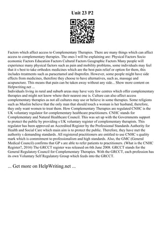Unit 23 P2
Factors which affect access to Complementary Therapies. There are many things which can affect
access to complementary therapies. The ones I will be explaining are: Physical Factors Socio
economic Factors Education Factors Cultural Factors Geographic Factors Many people will
experience many physical factors such as pain and mobility problems, some individuals may feel
that it s best to take orthodox medicines which are the best pain relief or option for them, this
includes treatments such as paracetamol and ibuprofen. However, some people might have side
effects from medicines, therefore they choose to have alternatives, such as, massage and
acupuncture. This means that pain can be taken away without any side... Show more content on
Helpwriting.net ...
Individuals living in rural and suburb areas may have very few centres which offer complementary
therapies and might not know where their nearest one is. Culture can also affect access
complementary therapies as not all cultures may use or believe in some therapies. Some religions
such as Muslim believe that the only man that should touch a woman is her husband, therefore,
they only want women to treat them. How Complementary Therapies are regulated CNHC is the
UK voluntary regulator for complementary healthcare practitioners. CNHC stands for
Complementary and Natural Healthcare Council. This was set up with the Governments support
to protect the public by providing s UK voluntary register of complementary therapists. This
regulator has been approved an Accredited Register by the Professional Standards Authority for
Health and Social Care which main aim is to protect the public. Therefore, they have met the
authority s demanding standards. All registered practitioners are entitled to use CNHC s quality
mark which is commitment to professionalism and high standards. Also, the GMC (General
Medical Council) confirms that GP s are able to refer patients to practitioners. (What is the CNHC
Register?, 2016) The GRCCT register was released on 6th June 2008. GRCCT stands for the
General Regulatory Council for Complementary Therapies. With the GRCCT, each profession has
its own Voluntary Self Regulatory Group which feeds into the GRCCT.
... Get more on HelpWriting.net ...
 