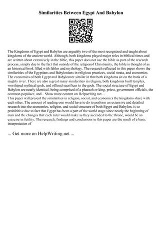 Similarities Between Egypt And Babylon
The Kingdoms of Egypt and Babylon are arguably two of the most recognized and taught about
kingdoms of the ancient world. Although, both kingdoms played major roles in biblical times and
are written about extensively in the bible, this paper does not use the bible as part of the research
process, simply due to the fact that outside of the religionof Christianity, the bible is thought of as
an historical book filled with fables and mythology. The research reflected in this paper shows the
similarities of the Egyptians and Babylonians in religious practices, social strata, and economies.
The economies of both Egypt and Babylonare similar in that both kingdoms sit on the bank of a
mighty river. There are also a great many similarities in religion, both kingdoms built temples,
worshiped mythical gods, and offered sacrifices to the gods. The social structure of Egypt and
Babylon are nearly identical, being comprised of a pharaoh or king, priest, government officials, the
common populace, and... Show more content on Helpwriting.net ...
This paper will present the similarities in religion, social, and economics the kingdoms share with
each other. The amount of reading one would have to do to perform an extensive and detailed
research into the economies, religion, and social structure of both Egypt and Babylon, is so
prohibitive due to fact that Egypt has been a part of the world stage since nearly the beginning of
man and the changes that each ruler would make as they ascended to the throne, would be an
exercise in futility. The research, findings and conclusions in this paper are the result of a basic
interpretation of
... Get more on HelpWriting.net ...
 