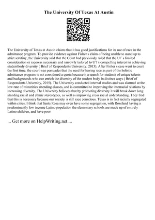 The University Of Texas At Austin
The University of Texas at Austin claims that it has good justifications for its use of race in the
admittance program. To provide evidence against Fisher s claim of being unable to stand up to
strict scrutiny, the University said that the Court had previously ruled that the UT s limited
consideration or racewas necessary and narrowly tailored to UT s compelling interest in achieving
studentbody diversity ( Brief of Respondents University, 2015). After Fisher s case went to court
the first time, the court was persuades that the need for having race as part of the holistic
admittance program is not considered a quota because it a search for students of unique talents
and backgrounds who can enrich the diversity of the student body in distinct ways ( Brief of
Respondents University, 2015). The University conducted internal studies and was alarmed at the
low rate of minorities attending classes, and is committed to improving the interracial relations by
increasing diversity. The University believes that by promoting diversity it will break down long
standing racial and ethnic stereotypes, as well as improving cross racial understanding. They find
that this is necessary because our society is still race conscious. Texas is in fact racially segregated
within cities. I think that Santa Rosa may even have some segregation, with Roseland having a
predominantly low income Latino population the elementary schools are made up of entirely
Latino children, and have poor
... Get more on HelpWriting.net ...
 
