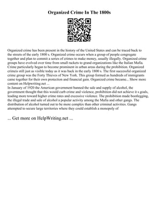 Organized Crime In The 1800s
Organized crime has been present in the history of the United States and can be traced back to
the streets of the early 1800 s. Organized crime occurs when a group of people congregate
together and plan to commit a series of crimes to make money, usually illegally. Organized crime
groups have evolved over time from small rackets to grand organizations like the Italian Mafia.
Crime particularly began to become prominent in urban areas during the prohibition. Organized
crimeis still just as visible today as it was back in the early 1800 s. The first successful organized
crime group was the Forty Thieves of New York. This group formed as hundreds of immigrants
came together for their own protection and financial gain. Organized crime became... Show more
content on Helpwriting.net ...
In January of 1920 the American government banned the sale and supply of alcohol, the
government thought that this would curb crime and violence, prohibition did not achieve it s goals,
leading more toward higher crime rates and excessive violence. The prohibition made bootlegging,
the illegal trade and sale of alcohol a popular activity among the Mafia and other gangs. The
distribution of alcohol turned out to be more complex than other criminal activities. Gangs
attempted to secure large territories where they could establish a monopoly of
... Get more on HelpWriting.net ...
 