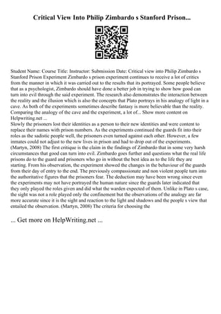 Critical View Into Philip Zimbardo s Stanford Prison...
Student Name: Course Title: Instructor: Submission Date: Critical view into Philip Zimbardo s
Stanford Prison Experiment Zimbardo s prison experiment continues to receive a lot of critics
from the manner in which it was carried out to the results that its portrayed. Some people believe
that as a psychologist, Zimbardo should have done a better job in trying to show how good can
turn into evil through the said experiment. The research also demonstrates the interaction between
the reality and the illusion which is also the concepts that Plato portrays in his analogy of light in a
cave. As both of the experiments sometimes describe fantasy is more believable than the reality.
Comparing the analogy of the cave and the experiment, a lot of... Show more content on
Helpwriting.net ...
Slowly the prisoners lost their identities as a person to their new identities and were content to
replace their names with prison numbers. As the experiments continued the guards fit into their
roles as the sadistic people well, the prisoners even turned against each other. However, a few
inmates could not adjust to the new lives in prison and had to drop out of the experiments.
(Martyn, 2008) The first critique is the claim in the findings of Zimbardo that in some very harsh
circumstances that good can turn into evil. Zimbardo goes further and questions what the real life
prisons do to the guard and prisoners who go in without the best idea as to the life they are
starting. From his observation, the experiment showed the changes in the behaviour of the guards
from their day of entry to the end. The previously compassionate and non violent people turn into
the authoritative figures that the prisoners fear. The deduction may have been wrong since even
the experiments may not have portrayed the human nature since the guards later indicated that
they only played the roles given and did what the warden expected of them. Unlike in Plato s case,
the sight was not a role played only the confinement but the observations of the analogy are far
more accurate since it is the sight and reaction to the light and shadows and the people s view that
entailed the observation. (Martyn, 2008) The criteria for choosing the
... Get more on HelpWriting.net ...
 
