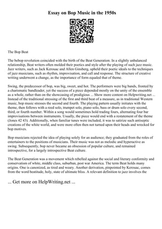 Essay on Bop Music in the 1950s
The Bop Beat
The bebop revolution coincided with the birth of the Beat Generation. In a slightly unbalanced
relationship, Beat writers often molded their poetics and style after the playing of such jazz music.
Jazz writers, such as Jack Kerouac and Allen Ginsberg, upheld their poetic ideals to the techniques
of jazz musicians, such as rhythm, improvisation, and call and response. The structure of creative
writing underwent a change, as the importance of form equaled that of theme.
Swing, the predecessor of bop, was big, sweet, and hot. The performers were big bands, fronted by
a charismatic bandleader, yet the success of a piece depended mostly on the unity of the ensemble
as a whole, rather than on the showcasing of prodigious ... Show more content on Helpwriting.net ...
Instead of the traditional stressing of the first and third beat of a measure, as in traditional Western
music, bop music stresses the second and fourth. The playing pattern usually initiates with the
theme, then follows with a reed solo, trumpet solo, piano solo, bass or drum solo every second,
third, or fourth number. Within a song would sometimes hold trading fours, alternating four bar
improvisations between instruments. Usually, the piece would end with a restatement of the theme
(Jones 42 43). Additionally, when familiar tunes were included, it was to satirize such antiseptic
creations of the white world, and were more often then not turned upon their heads and wrecked for
bop motives.
Bop musicians rejected the idea of playing solely for an audience; they graduated from the roles of
entertainers to the positions of musicians. Their music was not as melodic and hyperactive as
swing. Subsequently, bop never became an obsession of popular culture, and remained
introspective, for a largely introspective Beat culture.
The Beat Generation was a movement which rebelled against the social and literary conformity and
conservatism of white, middle class, suburban, post war America. The term Beat holds many
origins. One is canonized, as tired and weary. Another derivation, pinpointed by Kerouac, comes
from the word beatitude, holy, state of ultimate bliss. A relevant definition to jazz involves the
... Get more on HelpWriting.net ...
 