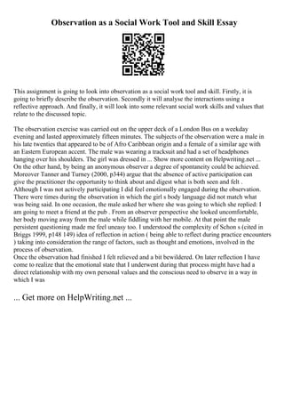 Observation as a Social Work Tool and Skill Essay
This assignment is going to look into observation as a social work tool and skill. Firstly, it is
going to briefly describe the observation. Secondly it will analyse the interactions using a
reflective approach. And finally, it will look into some relevant social work skills and values that
relate to the discussed topic.
The observation exercise was carried out on the upper deck of a London Bus on a weekday
evening and lasted approximately fifteen minutes. The subjects of the observation were a male in
his late twenties that appeared to be of Afro Caribbean origin and a female of a similar age with
an Eastern European accent. The male was wearing a tracksuit and had a set of headphones
hanging over his shoulders. The girl was dressed in ... Show more content on Helpwriting.net ...
On the other hand, by being an anonymous observer a degree of spontaneity could be achieved.
Moreover Tanner and Turney (2000, p344) argue that the absence of active participation can
give the practitioner the opportunity to think about and digest what is both seen and felt .
Although I was not actively participating I did feel emotionally engaged during the observation.
There were times during the observation in which the girl s body language did not match what
was being said. In one occasion, the male asked her where she was going to which she replied: I
am going to meet a friend at the pub . From an observer perspective she looked uncomfortable,
her body moving away from the male while fiddling with her mobile. At that point the male
persistent questioning made me feel uneasy too. I understood the complexity of Schon s (cited in
Briggs 1999, p148 149) idea of reflection in action ( being able to reflect during practice encounters
) taking into consideration the range of factors, such as thought and emotions, involved in the
process of observation.
Once the observation had finished I felt relieved and a bit bewildered. On later reflection I have
come to realize that the emotional state that I underwent during that process might have had a
direct relationship with my own personal values and the conscious need to observe in a way in
which I was
... Get more on HelpWriting.net ...
 