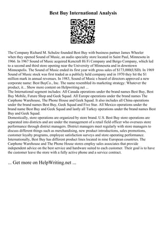 Best Buy International Analysis
The Company Richard M. Schulze founded Best Buy with business partner James Wheeler
when they opened Sound of Music, an audio specialty store located in Saint Paul, Minnesota in
1966. In 1967 Sound of Music acquired Kencraft Hi Fi Company and Bergo Company, which led
to a second and third store opening near the University of Minnesota and in downtown
Minneapolis. The Sound of Music ended its first year with gross sales of $173,000(USD). In 1969
Sound of Music stock was first traded as a publicly held company and in 1970 they hit the $1
million mark in annual revenues. In 1983, Sound of Music s board of directors approved a new
corporate name: Best BuyCo., Inc. The name resembled its marketing strategy: Whatever the
product, it... Show more content on Helpwriting.net ...
The International segment includes: All Canada operations under the brand names Best Buy, Best
Buy Mobile, Future Shop and Geek Squad. All Europe operations under the brand names The
Carphone Warehouse, The Phone House and Geek Squad. It also includes all China operations
under the brand names Best Buy, Geek Squad and Five Star. All Mexico operations under the
brand name Best Buy and Geek Squad and lastly all Turkey operations under the brand names Best
Buy and Geek Squad.
Domestically, store operations are organized by store brand. U.S. Best Buy store operations are
separated into districts and are under the management of a retail field officer who oversees store
performance through district managers. District managers meet regularly with store managers to
discuss different things such as merchandising, new product introductions, sales promotions,
customer loyalty programs, employee satisfaction surveys and store operating performance.
Internationally, Best Buy has different product lines located in nine European countries. The
Carphone Warehouse and The Phone House stores employ sales associates that provide
independent advice on the best service and hardware suited to each customer. Their goal is to have
the customer leave the store with a fully active phone and a service contract.
... Get more on HelpWriting.net ...
 
