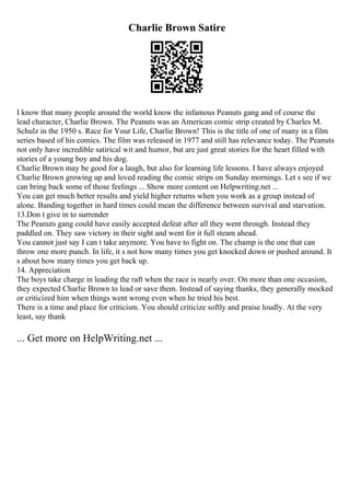 Charlie Brown Satire
I know that many people around the world know the infamous Peanuts gang and of course the
lead character, Charlie Brown. The Peanuts was an American comic strip created by Charles M.
Schulz in the 1950 s. Race for Your Life, Charlie Brown! This is the title of one of many in a film
series based of his comics. The film was released in 1977 and still has relevance today. The Peanuts
not only have incredible satirical wit and humor, but are just great stories for the heart filled with
stories of a young boy and his dog.
Charlie Brown may be good for a laugh, but also for learning life lessons. I have always enjoyed
Charlie Brown growing up and loved reading the comic strips on Sunday mornings. Let s see if we
can bring back some of those feelings ... Show more content on Helpwriting.net ...
You can get much better results and yield higher returns when you work as a group instead of
alone. Banding together in hard times could mean the difference between survival and starvation.
13.Don t give in to surrender
The Peanuts gang could have easily accepted defeat after all they went through. Instead they
paddled on. They saw victory in their sight and went for it full steam ahead.
You cannot just say I can t take anymore. You have to fight on. The champ is the one that can
throw one more punch. In life, it s not how many times you get knocked down or pushed around. It
s about how many times you get back up.
14. Appreciation
The boys take charge in leading the raft when the race is nearly over. On more than one occasion,
they expected Charlie Brown to lead or save them. Instead of saying thanks, they generally mocked
or criticized him when things went wrong even when he tried his best.
There is a time and place for criticism. You should criticize softly and praise loudly. At the very
least, say thank
... Get more on HelpWriting.net ...
 
