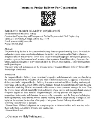 Integrated Project Delivery For Construction
INTEGRATED PROJECT DELIVERY IN CONSTRUCTION
Saveesna Pricella Baskaran, M.Eng.
Construction Engineering and Management, Zachry Department of Civil Engineering
Texas A M University, College Station, TX 77840.
Email: sbaskaran90@tamu.edu
Phone: 480.438.2721
Abstract:
The productivity decline in the construction industry in recent years is mainly due to the schedule
and cost overruns, poor coordination between the project participants and ineffective planning.
Integrated project delivery (IPD) solves these issues by integrating project participants, processes,
practices, systems, business and work structures into a process that collaboratively harnesses the
talents, ideas and insights of everyone involved in the project. This method ... Show more content
on Helpwriting.net ...
The paper ends with a discussion on the pros and cons of Integrated Project Delivery followed by
future scope of the same.
Introduction
An Integrated Project Delivery team consists of key project stakeholders who come together during
the commencement of the project to set up a open collaborative process. As opposed to traditional
delivery methods, Integrated Project Delivery is a concurrent and mutli level leading to sharing of
knowledge and expertise. Much of this sharing happens through the digital media through Building
Information Modeling. This is a very comfortable means to share resources amongst the team. Thus,
the process builds a lot of stakeholder trust and respect where success and risks are shared amongst
everyone. Beyond all these benefits, Integrated Project Delivery presents a lot of positive
propositions to the major stakeholders, the owners, the constructors and the designers by bringing
them together very early into the process and the resulting a better understanding of the goals, the
logistics, the cost and the timeline of the project. Integrated Project Delivery, thus adds the
following characteristics to a project.
1.Mutual Trust: All involved parties are brought together at the start itself to build trust and make
them understand each other s strengths and weaknesses.
2.Mutual Benefit and
... Get more on HelpWriting.net ...
 
