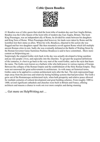Celtic Queen Boudica
#1 Boudica was a Celtic queen that ruled the Iceni tribe of modern day east East Anglia Britian,
Boudica was the Celtic Queen of the Iceni tribe of modern day East Anglia, Britain. The Iceni
King Prasutagus, was an independent ally of Rome, he divided his estate between his daughters
and King Nero of Rome. When Prasutagus died however, his lands were taken by Rome and the
Icenithen lost their status as allies. When his wife, Boudicca, objected to this action she was
flogged and her two daughters raped! She then mounted a revolt against Rome which left multiple
ancient Roman cities in ruin. Sadly she was eventually defeated at the Battle of Watling Street by
the Roman Governor Gaius Suetonius Paulinus Boudicca is said to have committed... Show more
content on Helpwriting.net ...
Surprisingly the original Gothic style back in the day was actually developed to bring sunshine
and joy into people s lives, and especially into the churches. To get past the acquired definitions
of the centuries, it s best to go back to the very start of the word Gothic, and to the style that bears
the name. The Goths were known as a barbaric tribe who held power in various regions of Europe.
Between the collapse of the Roman Empire and the establishment of the Holy Roman Empire. They
were not renowned for great achievements in architecture. As with many art historical terms,
Gothic came to be applied to a certain architectural style after the fact. The style represented huge
steps away from the previous and relatively boring building systems that had prevailed. The Goth s
grew out of the Romanesque architectural style, when both prosperity and relative peace allowed
for multiple centuries of cultural development and great building schemes. From roughly 1000 to
1400, several significant cathedrals and churches were built in Britain and France, offering
architects and masons a chance to work out ever more complex and daring stunning
... Get more on HelpWriting.net ...
 