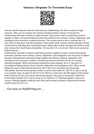 America s Response To Terrorism Essay
America should respond to threats of terrorism by collaborating with other countries to fight
terrorism. There are two reasons why America should respond to threats of terrorism by
collaborating with other countries to fight terrorism. One reason is that it could bring countries
together to make a strong international community and have more military, finance, diplomatic, and
intelligence tools necessary to address terrorism. The second reason is that it could get the U.S.
more allies to help them with their problems. Some people think America should respond to threats
of terrorism by defending their homeland because taking sides in other international conflicts could
only increase the United Statesvulnerability. The less the U.S. is involved... Show more content on
Helpwriting.net ...
Collaborating with other countries could bring countries together to make a strong international
community and have more military, finance, diplomatic, and intelligence tools necessary to address
terrorism. International cooperation brings together the military, financial, diplomatic, and
intelligence tools necessary to address international terrorism (Choices for the 21st century
education program). When international cooperation comes together, the U.S. has more of
everything including military forces, finances, diplomatic, and intelligence tools. These are the
things they need to fight and stop terrorism. But if they try to stop these terrorist groups
individually, then the terrorist groups would over power them and win. The UN is only as strong
as its member states. In order for the UN to be effective it must have the full support of the United
States (Choices for the 21st century education program). This quote is saying that without the
United States help the UN is not as strong as it is with the U.S. Working together is the key to
success. Working together could get more allies and forming an alliance with powerful nations
could be good for the U.S s
... Get more on HelpWriting.net ...
 