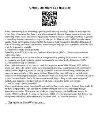 A Study On Micro Cap Investing
Micro cap investing is an increasingly growing topic in today s society. There are many upsides
to this form of investing, but there is also a large downfall. Being a finance major, this topic is an
interesting one to study. This topic is specifically related to finance, although, investing, in general,
is something that does not require a degree to take part in. There is an incredible potential to earn
wealth. Micro cap investing is important in the business field because it is considered the riskiest
form of investing, and micro cap investors are encouraged to judge these companies carefully. This
is useful information to study.
B.Definition of micro cap investments
According to the U.S. Securities and Exchange Commission (SEC), ... Show more content on
Helpwriting.net ...
Micro cap investing is an optimal solution to exponentially growing the wealth of one s wallet.
Investopedia said think big is the motto most successful investors live by (Loiacono, 2007).
B.What are micro cap investments?
Micro cap investments are investments made in companies worth $50 million to $300 million (
Micro Cap , 2003). In simpler terms, these are investments made in companies with small market
capitalizations. Typically, these are start up companies with little to no history, and in turn, this
means the companies have little media on them. Though they have little market capitalization
compared to other larger companies, this does not mean that their stock price is automatically lower.
It simply means that the risk in the investment is much higher. They are often not recognized
publicly, and because of the large risk involved, there is a healthy gap to earn money.
C.How are micro cap stocks traded?
Micro cap stocks are traded through different methods than regular stocks. Because these stocks do
not have the popularity to go through Wall Street or media, these stocks are traded through
something alternative. Most micro cap stocks are traded through a method known as over the
counter ( Microcap Stock: A Guide for Investors , 2013). Over the counter means that it is not run
through the national securities exchange ( Microcap Stock: A Guide for Investors , 2013).
... Get more on HelpWriting.net ...
 