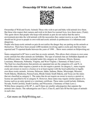 Ownership Of Wild And Exotic Animals
Ownership of Wild and Exotic Animals Those who wish to pet and baby wild animals love them.
But those who respect their natures and wish to let them live normal lives, love them more, (Teale).
This quote shows that people who keep wild animals as pets do not realize that the native
environment provides the wild animals with the necessities they cannot receive as a pet. Permits
should not be given to people to own wild and exotic animals as petsbecause it is inhumane and
dangerous.
People who keep exotic animals as pets do not realize the danger they are putting on the animals or
themselves. There have been around 2,000 incidents involving captive exotic pets that have been
reported and 75 reported deaths between the years of 1990 ... Show more content on Helpwriting.net
...
States categorized in B* have a semi ban on exotic animals. This allows their citizens to own some
exotic animals but other animals are forbidden. The type of animals that are forbidden depends on
the different states. The states included under this category are Arkansas, Illinois, Kansas,
Louisiana, Minnesota, Nebraska, Virginia, and West Virginia. ( Summary of State Laws ).
The final two classifications that permits are separated into are the categories of L and N, in
which the states either requires a permit or do not require a permit. In category L, states require
exotic pet owners to receive a license or to at least register with the local authorities to legally
own those exotic animals. Arizona, Delaware, Idaho, Indiana, Maine, Mississippi, Missouri,
North Dakota, Oklahoma, Pennsylvania, Rhode Island, South Dakota, and Texas are the states
that are classified as category L. The states that do not require an owner to receive a permit or
license are specified to be in category N. However, these states may require similar aspects of a
license such as an entry permit or a veterinary certificate. These states would include Alabama,
Nevada, North Carolina, South Carolina, and Wisconsin. ( Summary of State Laws ).
Within these categories of B, B*, L, and N there are smaller subcategories that separate the
animals into classes. The subcategories are Class I, Class II, and Class III but the types of animals
in each class
... Get more on HelpWriting.net ...
 