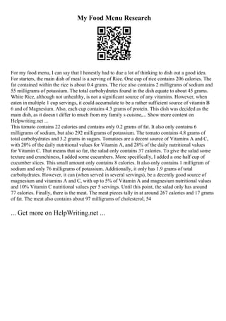 My Food Menu Research
For my food menu, I can say that I honestly had to due a lot of thinking to dish out a good idea.
For starters, the main dish of meal is a serving of Rice. One cup of rice contains 206 calories. The
fat contained within the rice is about 0.4 grams. The rice also contains 2 milligrams of sodium and
55 milligrams of potassium. The total carbohydrates found in the dish equate to about 45 grams.
White Rice, although not unhealthy, is not a significant source of any vitamins. However, when
eaten in multiple 1 cup servings, it could accumulate to be a rather sufficient source of vitamin B
6 and of Magnesium. Also, each cup contains 4.3 grams of protein. This dish was decided as the
main dish, as it doesn t differ to much from my family s cuisine,... Show more content on
Helpwriting.net ...
This tomato contains 22 calories and contains only 0.2 grams of fat. It also only contains 6
milligrams of sodium, but also 292 milligrams of potassium. The tomato contains 4.8 grams of
total carbohydrates and 3.2 grams in sugars. Tomatoes are a decent source of Vitamins A and C,
with 20% of the daily nutritional values for Vitamin A, and 28% of the daily nutritional values
for Vitamin C. That means that so far, the salad only contains 37 calories. To give the salad some
texture and crunchiness, I added some cucumbers. More specifically, I added a one half cup of
cucumber slices. This small amount only contains 8 calories. It also only contains 1 milligram of
sodium and only 76 milligrams of potassium. Additionally, it only has 1.9 grams of total
carbohydrates. However, it can (when served in several servings), be a decently good source of
magnesium and vitamins A and C, with up to 5% of Vitamin A and magnesium nutritional values
and 10% Vitamin C nutritional values per 5 servings. Until this point, the salad only has around
77 calories. Finally, there is the meat. The meat pieces tally in at around 267 calories and 17 grams
of fat. The meat also contains about 97 milligrams of cholesterol, 54
... Get more on HelpWriting.net ...
 
