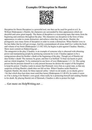 Examples Of Deception In Hamlet
Deception for Desire Deception is a powerful tool, one that can be used for good or evil. In
William Shakespeare s Hamlet, the characters are surrounded by false appearances which are
deceitful and cause great tragedy. The theme of deception is a reoccurring topic that stems from the
beginning and continues throughout the play. The characters use deception in the form of false
appearances in order to create distraction, and achieve what they truly desire. Hamlet, the
protagonist, uses many forms of deception in order to create a distraction. When Hamlet vows to
his late father that he will get revenge, And thy commandment all alone shall live/ within the book
and volume of my brain (Shakespeare 1.5.102 103), he begins to plot against Claudius. Hamlet,...
Show more content on Helpwriting.net ...
The antagonist in the play, Claudius, is an example of someone who is obsessed with obtaining
power and manipulating people by portraying someone he is not. Claudius appears to be a
caring person about his brother s death at the beginning of the play: Though yet of Hamlet our
dear brother s death/ The memory be green, and that it us befitted/ To bear our hearts in grief,
and our whole kingdom/ To be contracted in one brow of woe (Shakespeare 1.2.1 4). The caring
person that he presents himself as is only present because he desires the respect of the kingdom
to keep his power. Claudius wants to ensure that Denmark views him as a great man, so that any
suspicion on King Hamlet s death does not fall on him. When Claudius sends Hamlet to
England, Hamlet, this deed, for thine especial safety / which we do tender, as we dearly grieve
/ for that which thou hast done must send thee hense (Shakespeare 4.3.40 43), he makes it seem
as if he is doing it for Hamlet s own good, when really he is protecting himself and sending Hamlet
to his death. By placing Hamlet out of Denmark, Claudius is able to protect his high
... Get more on HelpWriting.net ...
 