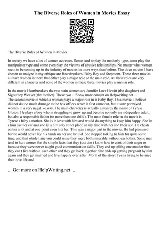 The Diverse Roles of Women in Movies Essay
The Diverse Roles of Women in Movies
In society we have a lot of women actresses. Some tend to play the motherly type, some play the
manipulator type and some even play the victims of abusive relationships. No matter what women
seem to be coming up in the industry of movies in more ways than before. The three movies I have
chosen to analyze in my critique are Heartbreakers, Baby Boy and Stepmom. These three movies
all have women in them that either play a major role or the main role. All their roles are very
different in character and none of the women in these three movies play a similar role.
In the movie Heartbreakers the two main women are Jennifer Love Hewitt (the daughter) and
Sigourney Weaver (the mother). These two ... Show more content on Helpwriting.net ...
The second movie in which a woman plays a major role in is Baby Boy. This movie, I believe
did not do too much damage to the box offices when it first came out, but it sure portrayed
women in a very negative way. The main character is actually a man by the name of Tyrese
Gibson. He plays a boy who is struggling to grow up and become not only an independent adult,
but also a responsible father (to more than one child). The main female role in the movie is
Tyrese s baby s mother. She is in love with him and would do anything to keep him happy. She let
s him use her car and she let s him stay at her place at any time with her and their son. He cheats
on her a lot and at one point even hits her. This was a major part in the movie. He had promised
her he would never lay his hands on her and he did. She stopped talking to him for quite some
time, and that whole time you could sense they were both miserable without eachother. Some men
tend to hurt women for the simple facts that they just don t know how to control their anger or
because they were never taught good communication skills. They end up telling one another that
they can t live without each other and they get back together. She ends up getting pregnant by him
again and they get married and live happily ever after. Moral of the story: Teens trying to balance
their love life and
... Get more on HelpWriting.net ...
 