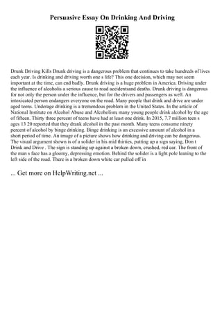 Persuasive Essay On Drinking And Driving
Drunk Driving Kills Drunk driving is a dangerous problem that continues to take hundreds of lives
each year. Is drinking and driving worth one s life? This one decision, which may not seem
important at the time, can end badly. Drunk driving is a huge problem in America. Driving under
the influence of alcoholis a serious cause to road accidentsand deaths. Drunk driving is dangerous
for not only the person under the influence, but for the drivers and passengers as well. An
intoxicated person endangers everyone on the road. Many people that drink and drive are under
aged teens. Underage drinking is a tremendous problem in the United States. In the article of
National Institute on Alcohol Abuse and Alcoholism, many young people drink alcohol by the age
of fifteen. Thirty three percent of teens have had at least one drink. In 2015, 7.7 million teen s
ages 13 20 reported that they drank alcohol in the past month. Many teens consume ninety
percent of alcohol by binge drinking. Binge drinking is an excessive amount of alcohol in a
short period of time. An image of a picture shows how drinking and driving can be dangerous.
The visual argument shown is of a solider in his mid thirties, putting up a sign saying, Don t
Drink and Drive . The sign is standing up against a broken down, crushed, red car. The front of
the man s face has a gloomy, depressing emotion. Behind the solider is a light pole leaning to the
left side of the road. There is a broken down white car pulled off in
... Get more on HelpWriting.net ...
 